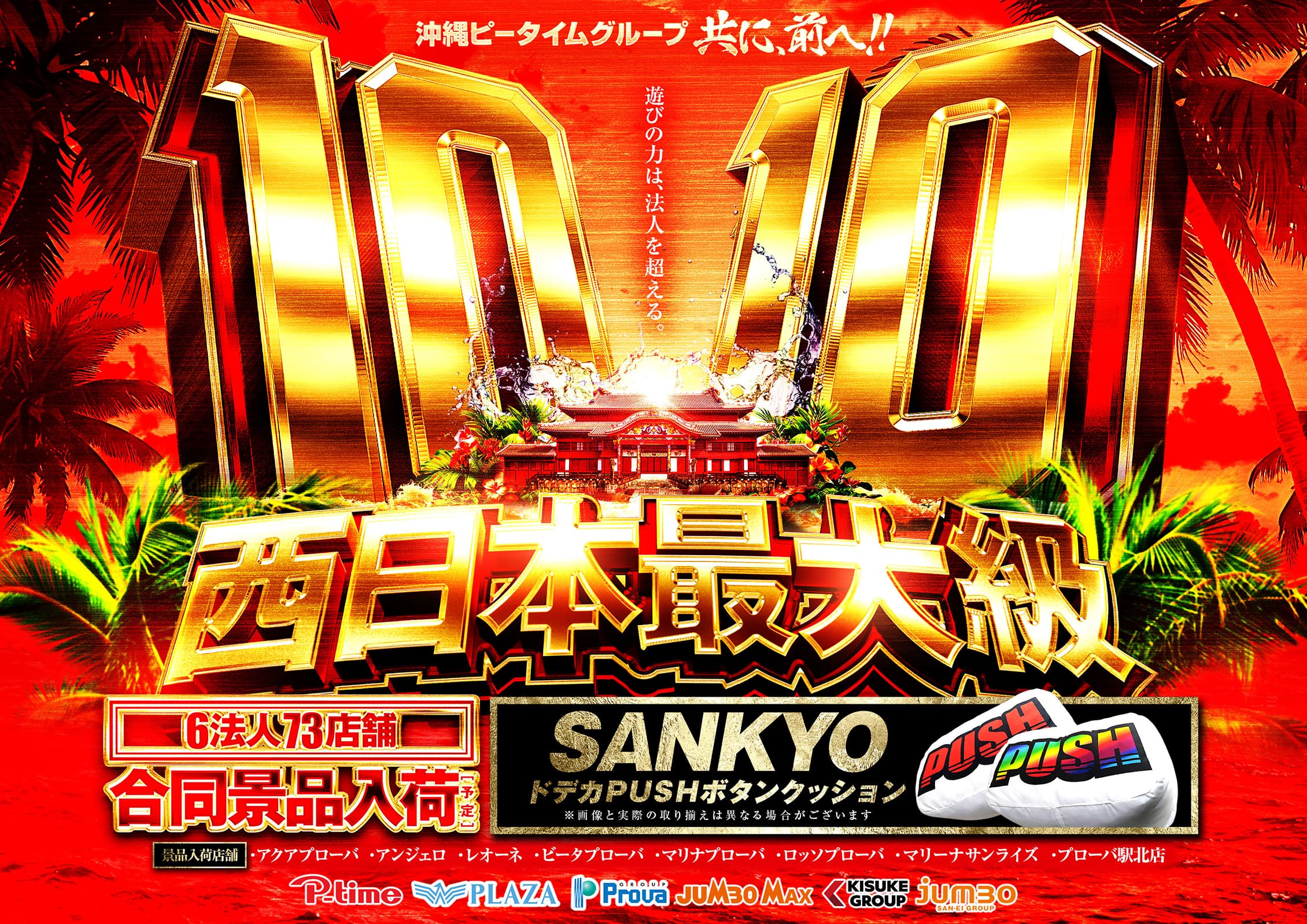 沖縄ピータイムグループともに、前へ！！ 10月10日 遊びの力は、法人を超える。 西日本最大級 P-time、PLAZA、Prova GROUP、JUMBO MAX、KISUKE、jumbo SAN-EI GROUP 6法人73店舗 合同景品入荷予定 SANKYOドデカPUSHボタンクッション ※画像と実際の取り揃えは異なる場合がございます 景品入荷店舗：アクアプローバ、アンジェロ、レオーネ、ビータプローバ、マリナプローバ、ロッソプローバ、マリーナサンライズ、プローバ駅北店